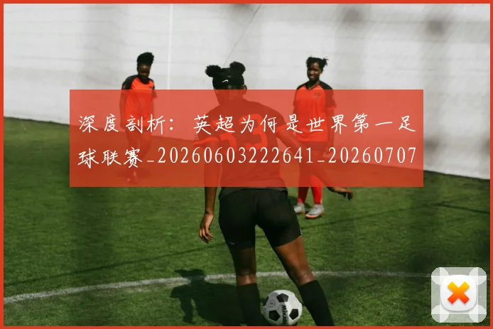 深度剖析：英超为何是世界第一足球联赛_20260603222641_20260707154448